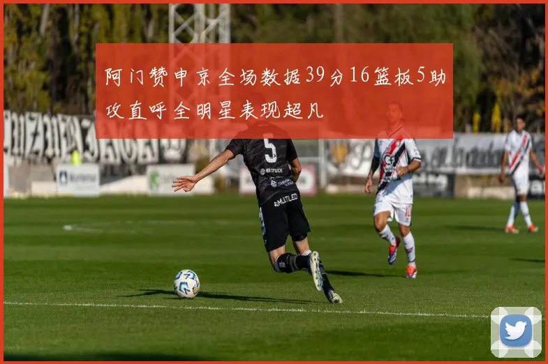 阿门赞申京全场数据39分16篮板5助攻直呼全明星表现超凡