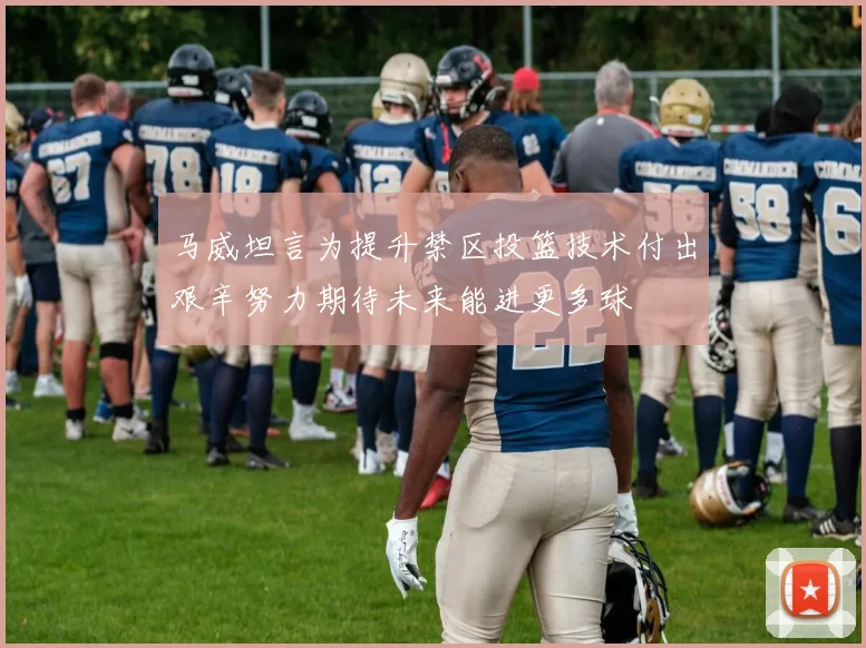 马威坦言为提升禁区投篮技术付出艰辛努力期待未来能进更多球