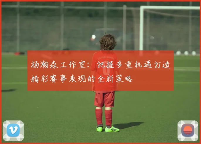 杨瀚森工作室：把握多重机遇打造精彩赛事表现的全新策略
