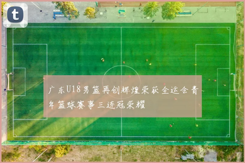 广东U18男篮再创辉煌荣获全运会青年篮球赛事三连冠荣耀