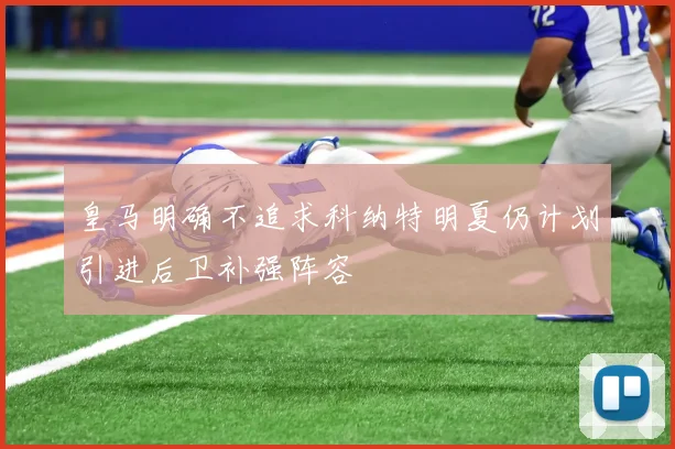 皇马明确不追求科纳特明夏仍计划引进后卫补强阵容