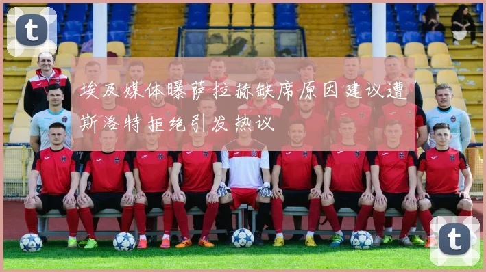 埃及媒体曝萨拉赫缺席原因建议遭斯洛特拒绝引发热议