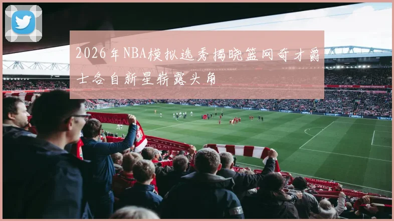 2026年NBA模拟选秀揭晓篮网奇才爵士各自新星崭露头角