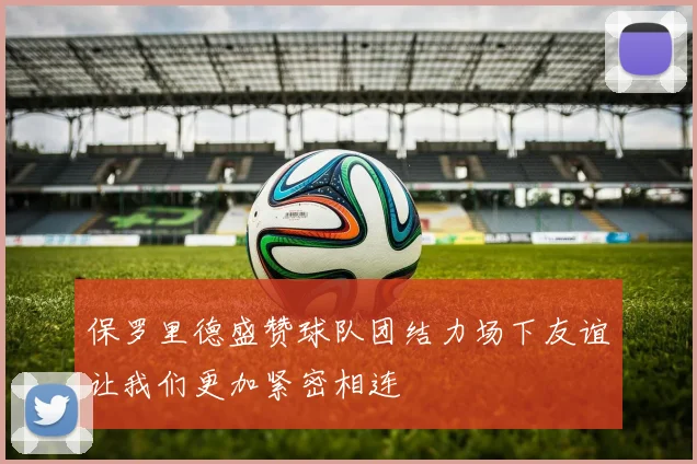 保罗里德盛赞球队团结力场下友谊让我们更加紧密相连