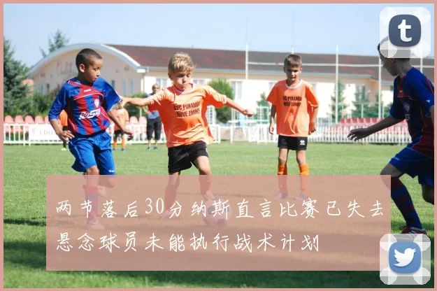 两节落后30分纳斯直言比赛已失去悬念球员未能执行战术计划