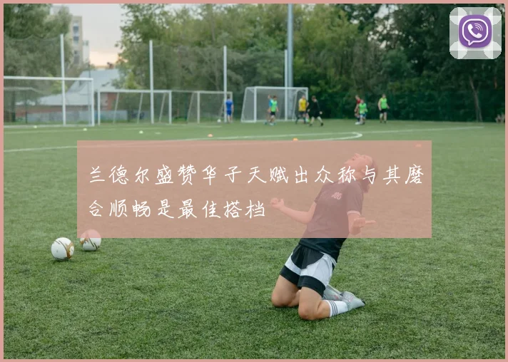 兰德尔盛赞华子天赋出众称与其磨合顺畅是最佳搭档