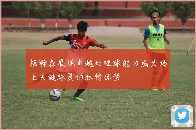 杨瀚森展现卓越处理球能力成为场上关键球员的独特优势