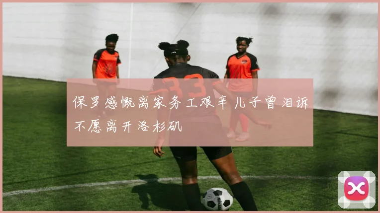 保罗感慨离家务工艰辛儿子曾泪诉不愿离开洛杉矶