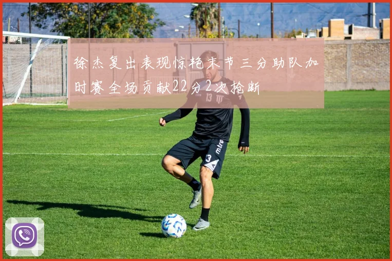 徐杰复出表现惊艳末节三分助队加时赛全场贡献22分2次抢断