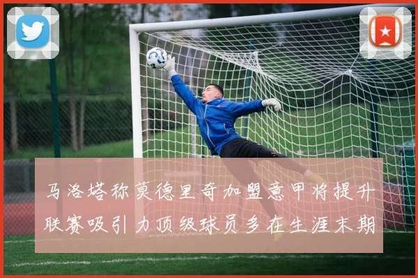马洛塔称莫德里奇加盟意甲将提升联赛吸引力顶级球员多在生涯末期选择意甲