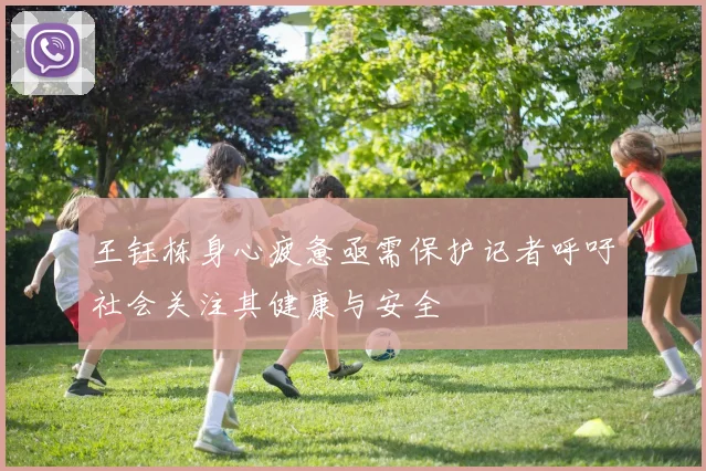 王钰栋身心疲惫亟需保护记者呼吁社会关注其健康与安全
