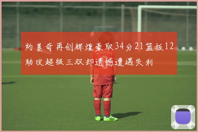 约基奇再创辉煌豪取34分21篮板12助攻超级三双却遗憾遭遇失利