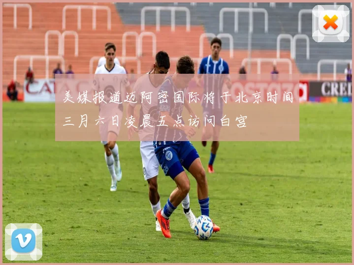 美媒报道迈阿密国际将于北京时间三月六日凌晨五点访问白宫