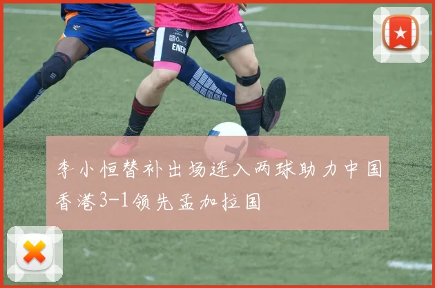 李小恒替补出场连入两球助力中国香港3-1领先孟加拉国