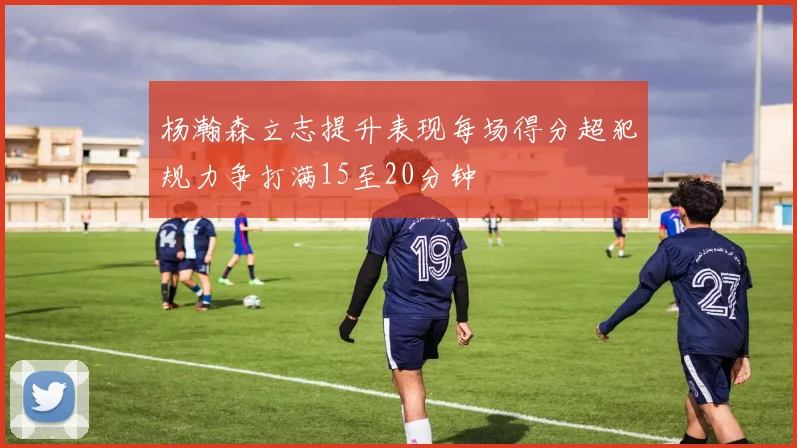 杨瀚森立志提升表现每场得分超犯规力争打满15至20分钟