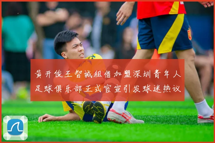 黄开俊王智诚租借加盟深圳青年人足球俱乐部正式官宣引发球迷热议