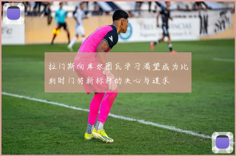 拉门斯向库尔图瓦学习渴望成为比利时门将新标杆的决心与追求