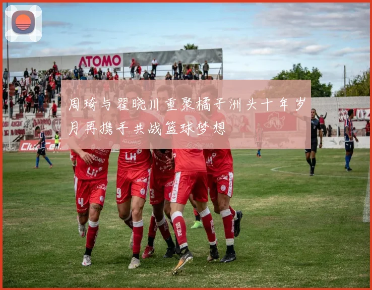 周琦与翟晓川重聚橘子洲头十年岁月再携手共战篮球梦想