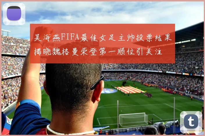 吴海燕FIFA最佳女足主帅投票结果揭晓魏格曼荣登第一顺位引关注