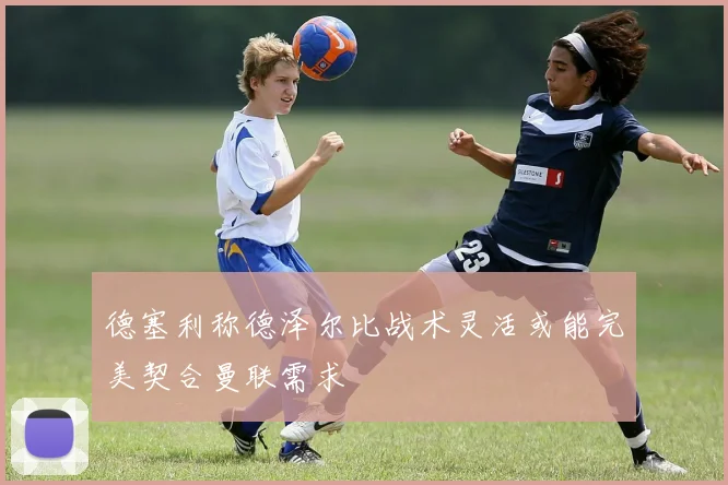 德塞利称德泽尔比战术灵活或能完美契合曼联需求