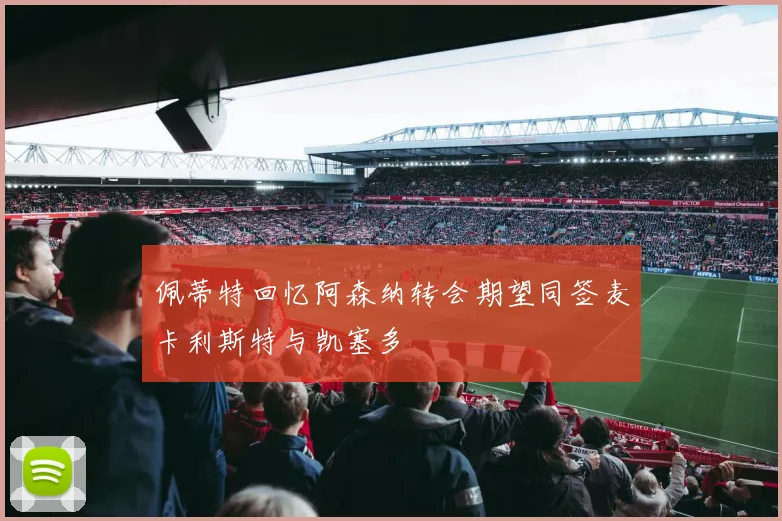 佩蒂特回忆阿森纳转会期望同签麦卡利斯特与凯塞多