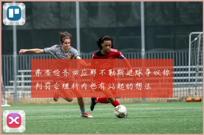 弗洛伦齐回应那不勒斯进球争议称判罚合理科内也有站起的想法