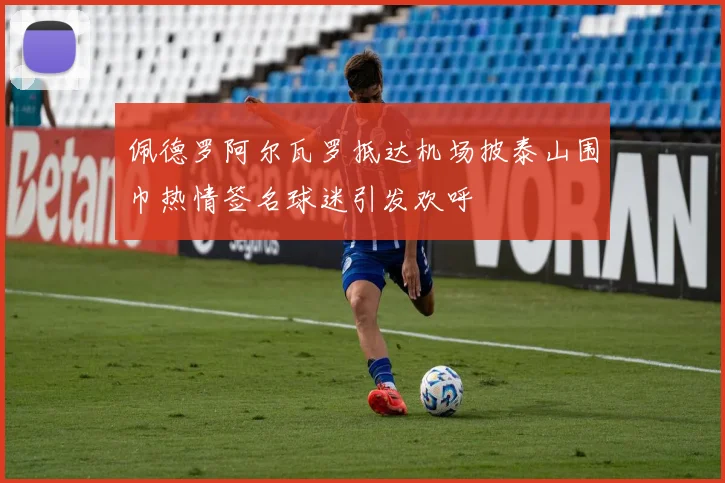 佩德罗阿尔瓦罗抵达机场披泰山围巾热情签名球迷引发欢呼