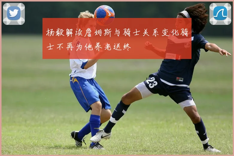 杨毅解读詹姆斯与骑士关系变化骑士不再为他养老送终