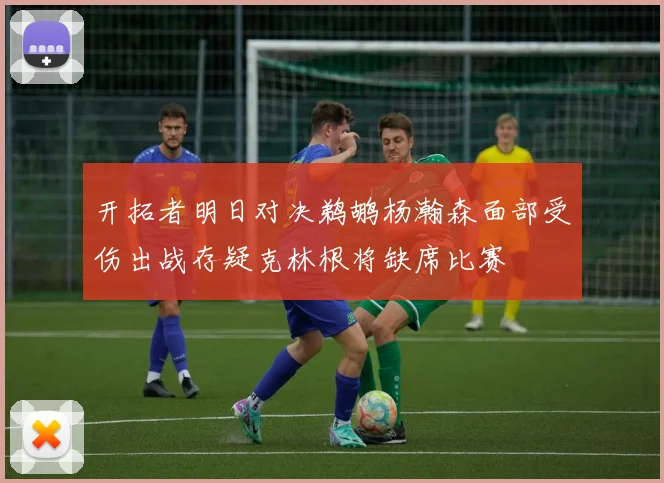 开拓者明日对决鹈鹕杨瀚森面部受伤出战存疑克林根将缺席比赛
