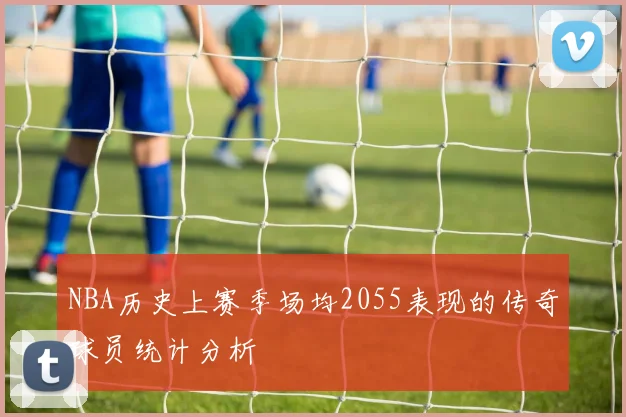 NBA历史上赛季场均2055表现的传奇球员统计分析