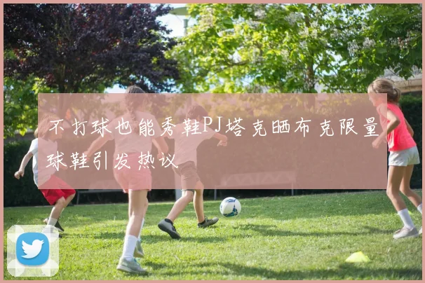 不打球也能秀鞋PJ塔克晒布克限量球鞋引发热议