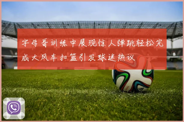 字母哥训练中展现惊人弹跳轻松完成大风车扣篮引发球迷热议