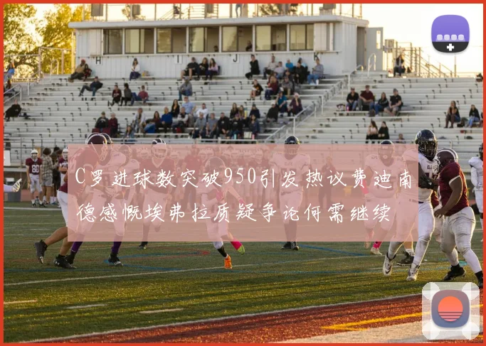 C罗进球数突破950引发热议费迪南德感慨埃弗拉质疑争论何需继续