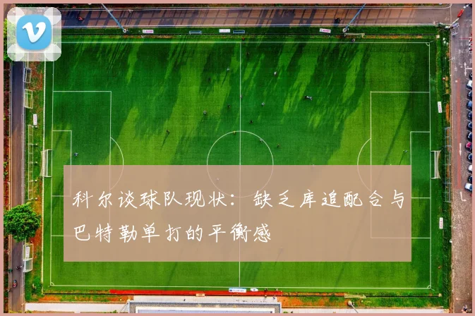 科尔谈球队现状：缺乏库追配合与巴特勒单打的平衡感