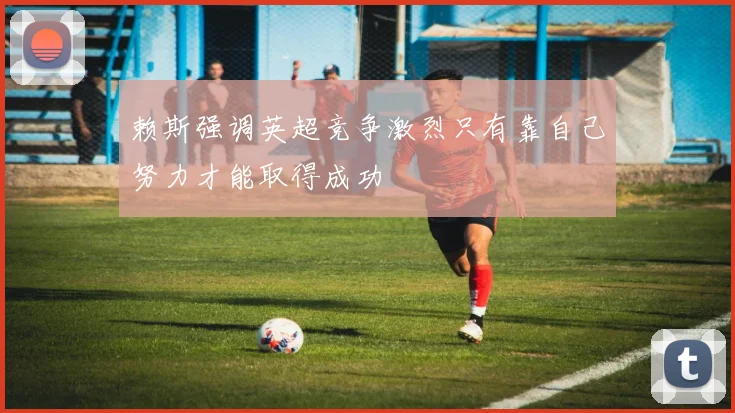赖斯强调英超竞争激烈只有靠自己努力才能取得成功