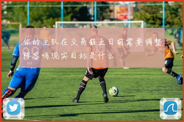 你的主队在交易截止日前需要调整阵容吗现实目标是什么