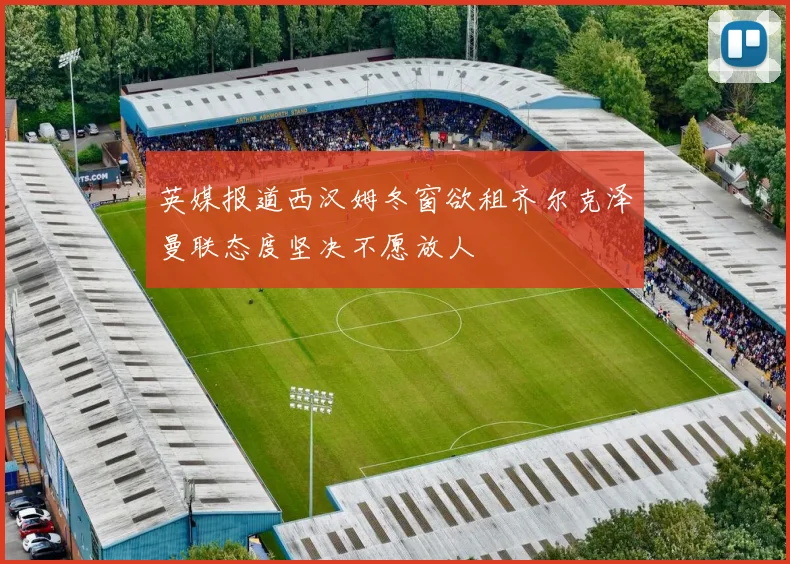 英媒报道西汉姆冬窗欲租齐尔克泽曼联态度坚决不愿放人