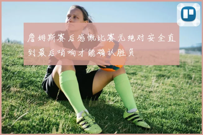 詹姆斯赛后感慨比赛无绝对安全直到最后哨响才能确认胜负