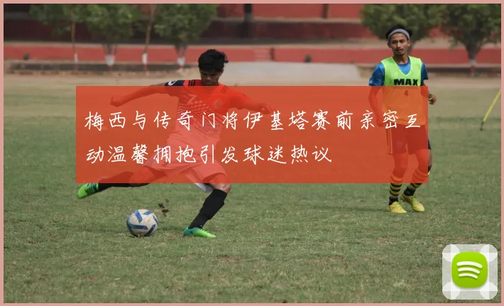 梅西与传奇门将伊基塔赛前亲密互动温馨拥抱引发球迷热议